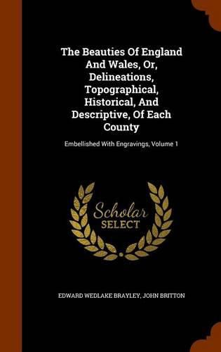 The Beauties of England and Wales, Or, Delineations, Topographical, Historical, and Descriptive, of Each County: Embellished with Engravings, Volume 1