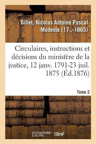 Analyse Des Circulaires, Instructions Et Decisions Emanees Du Ministere de la Justice: 12 Janvier 1791-23 Juillet 1875. Tome 2