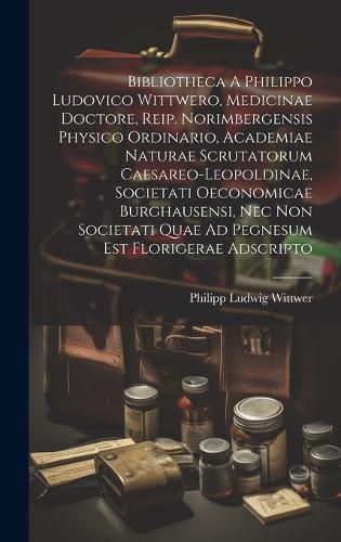 Cover image for Bibliotheca A Philippo Ludovico Wittwero, Medicinae Doctore, Reip. Norimbergensis Physico Ordinario, Academiae Naturae Scrutatorum Caesareo-leopoldinae, Societati Oeconomicae Burghausensi, Nec Non Societati Quae Ad Pegnesum Est Florigerae Adscripto