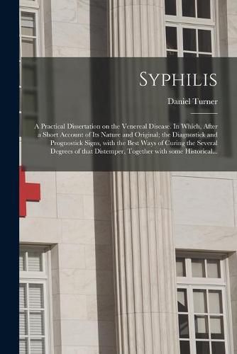 Cover image for Syphilis: a Practical Dissertation on the Venereal Disease. In Which, After a Short Account of Its Nature and Original; the Diagnostick and Prognostick Signs, With the Best Ways of Curing the Several Degrees of That Distemper, Together With Some...