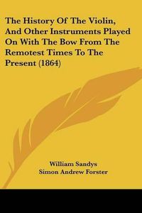 Cover image for The History Of The Violin, And Other Instruments Played On With The Bow From The Remotest Times To The Present (1864)