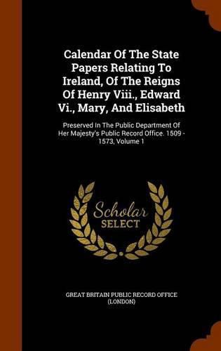 Cover image for Calendar of the State Papers Relating to Ireland, of the Reigns of Henry VIII., Edward VI., Mary, and Elisabeth: Preserved in the Public Department of Her Majesty's Public Record Office. 1509 - 1573, Volume 1