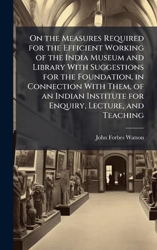 Cover image for On the Measures Required for the Efficient Working of the India Museum and Library With Suggestions for the Foundation, in Connection With Them, of an Indian Institute for Enquiry, Lecture, and Teaching
