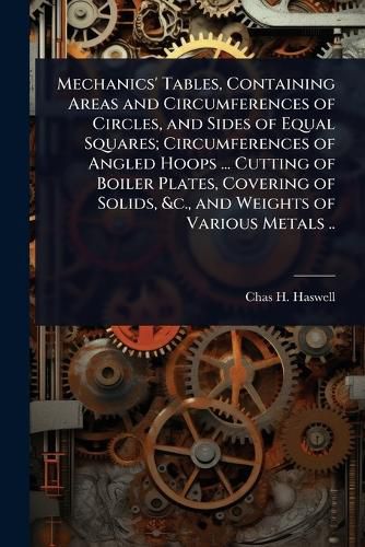 Cover image for Mechanics' Tables, Containing Areas and Circumferences of Circles, and Sides of Equal Squares; Circumferences of Angled Hoops ... Cutting of Boiler Plates, Covering of Solids, &c., and Weights of Various Metals ..