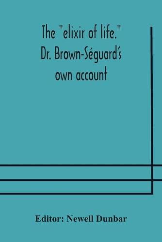 The elixir of life. Dr. Brown-Seguard's own account of his famous alleged remedy for debility and old age, Dr. Variot's experiments and Contemporaneous Comments of the Profession and the Press