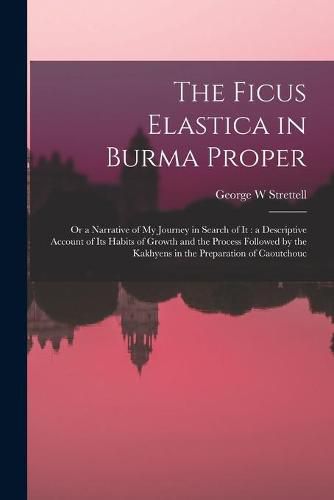 Cover image for The Ficus Elastica in Burma Proper: or a Narrative of My Journey in Search of It: a Descriptive Account of Its Habits of Growth and the Process Followed by the Kakhyens in the Preparation of Caoutchouc