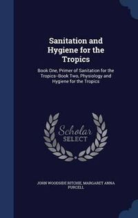 Cover image for Sanitation and Hygiene for the Tropics: Book One, Primer of Sanitation for the Tropics--Book Two, Physiology and Hygiene for the Tropics