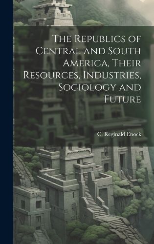 Cover image for The Republics of Central and South America, Their Resources, Industries, Sociology and Future