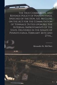 Cover image for The True Commercial and Revenue Policy of Pennsylvania. Speeches of the Hon. A.K. McClure on the Act for the Commutation of Tonnage Duties Upon All the Internal Improvements of the State. Delivered in the Senate of Pennsylvania, February 26th and 27th, ...