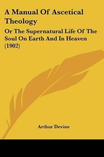 Cover image for A Manual of Ascetical Theology: Or the Supernatural Life of the Soul on Earth and in Heaven (1902)