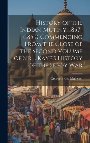 Cover image for History of the Indian Mutiny, 1857-(1859) Commencing From the Close of the Second Volume of Sir J. Kaye's History of the Sepoy War