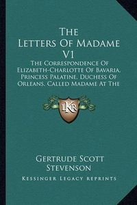 Cover image for The Letters of Madame V1: The Correspondence of Elizabeth-Charlotte of Bavaria, Princess Palatine, Duchess of Orleans, Called Madame at the Court of King Louis XIV, 1661-1708