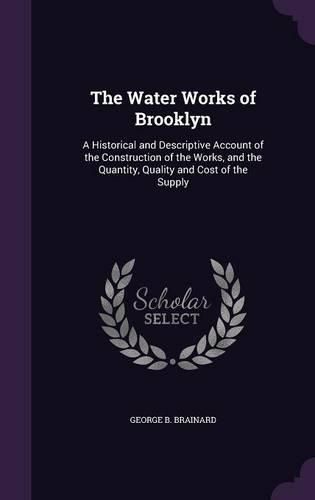 Cover image for The Water Works of Brooklyn: A Historical and Descriptive Account of the Construction of the Works, and the Quantity, Quality and Cost of the Supply