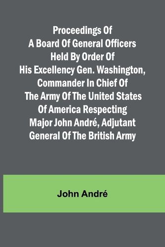 Proceedings of a board of general officers held by order of His Excellency Gen. Washington, commander in chief of the Army of the United States of America respecting Major John Andre, adjutant general of the British Army