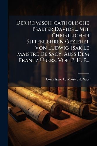 Cover image for Der R Misch-Catholische Psalter Davids ... Mit Christlichen Sittenlehren Gezieret Von Ludwig-Isak Le Maistre de Sacy, Au Dem Frantz Bers. Von P. H. F...