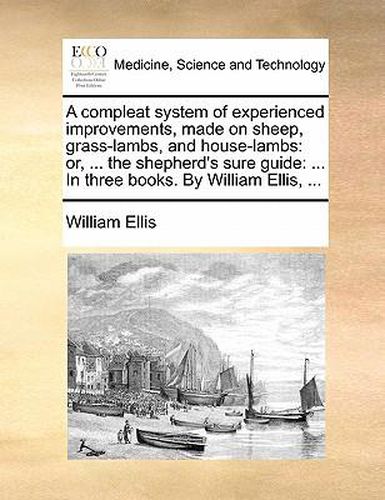 Cover image for A Compleat System of Experienced Improvements, Made on Sheep, Grass-Lambs, and House-Lambs: Or, ... the Shepherd's Sure Guide: ... in Three Books. by William Ellis, ...