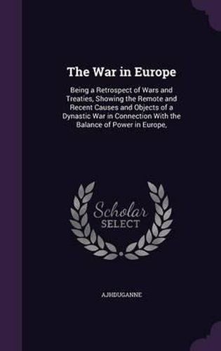 Cover image for The War in Europe: Being a Retrospect of Wars and Treaties, Showing the Remote and Recent Causes and Objects of a Dynastic War in Connection with the Balance of Power in Europe,