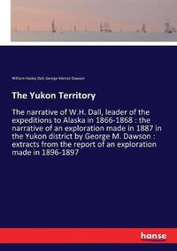 Cover image for The Yukon Territory: The narrative of W.H. Dall, leader of the expeditions to Alaska in 1866-1868: the narrative of an exploration made in 1887 in the Yukon district by George M. Dawson: extracts from the report of an exploration made in 1896-1897