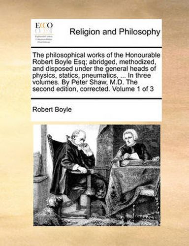 Cover image for The Philosophical Works of the Honourable Robert Boyle Esq; Abridged, Methodized, and Disposed Under the General Heads of Physics, Statics, Pneumatics, ... in Three Volumes. by Peter Shaw, M.D. the Second Edition, Corrected. Volume 1 of 3