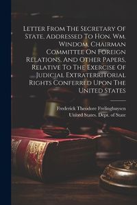 Cover image for Letter From The Secretary Of State, Addressed To Hon. Wm. Windom, Chairman Committee On Foreign Relations, And Other Papers, Relative To The Exercise Of Judicial Extraterritorial Rights Conferred Upon The United States