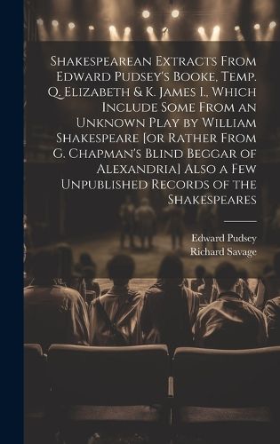 Shakespearean Extracts From Edward Pudsey's Booke, Temp. Q. Elizabeth & K. James I., Which Include Some From an Unknown Play by William Shakespeare [or Rather From G. Chapman's Blind Beggar of Alexandria] Also a few Unpublished Records of the Shakespeares