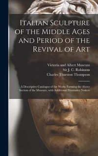 Cover image for Italian Sculpture of the Middle Ages and Period of the Revival of Art: a Descriptive Catalogue of the Works Forming the Above Section of the Museum, With Additional Illustrative Notices