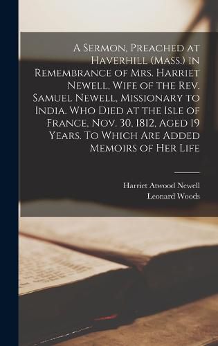 Cover image for A Sermon, Preached at Haverhill (Mass.) in Remembrance of Mrs. Harriet Newell, Wife of the Rev. Samuel Newell, Missionary to India. Who Died at the Isle of France, Nov. 30, 1812, Aged 19 Years. To Which are Added Memoirs of her Life