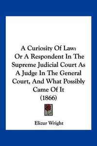 Cover image for A Curiosity of Law: Or a Respondent in the Supreme Judicial Court as a Judge in the General Court, and What Possibly Came of It (1866)