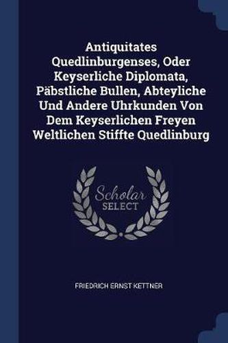 Antiquitates Quedlinburgenses, Oder Keyserliche Diplomata, Pï¿½bstliche Bullen, Abteyliche Und Andere Uhrkunden Von Dem Keyserlichen Freyen Weltlichen Stiffte Quedlinburg