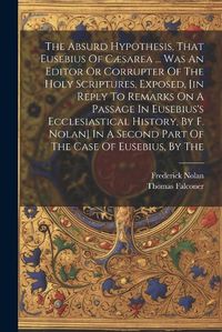 Cover image for The Absurd Hypothesis, That Eusebius Of Caesarea ... Was An Editor Or Corrupter Of The Holy Scriptures, Exposed, [in Reply To Remarks On A Passage In Eusebius's Ecclesiastical History, By F. Nolan] In A Second Part Of The Case Of Eusebius, By The