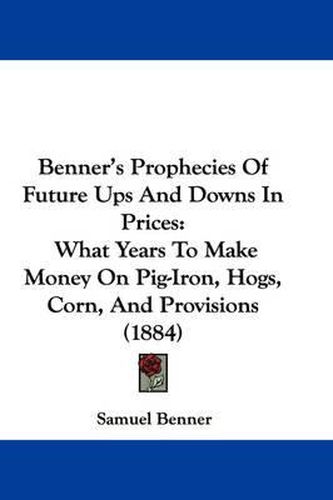 Benner's Prophecies of Future Ups and Downs in Prices: What Years to Make Money on Pig-Iron, Hogs, Corn, and Provisions (1884)