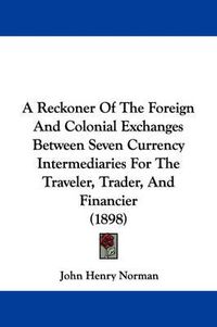 Cover image for A Reckoner of the Foreign and Colonial Exchanges Between Seven Currency Intermediaries for the Traveler, Trader, and Financier (1898)