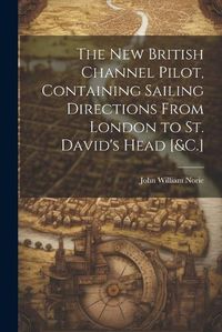 Cover image for The New British Channel Pilot, Containing Sailing Directions From London to St. David's Head [&C.]