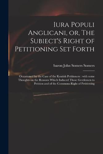 Iura Populi Anglicani, or, The Subiect's Right of Petitioning Set Forth: Occasioned by the Case of the Kentish Petitioners: With Some Thoughts on the Reasons Which Induced Those Gentlemen to Petition and of the Commons Right of Petitioning