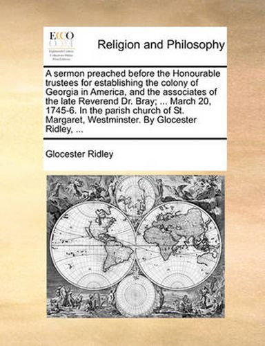 Cover image for A Sermon Preached Before the Honourable Trustees for Establishing the Colony of Georgia in America, and the Associates of the Late Reverend Dr. Bray; ... March 20, 1745-6. in the Parish Church of St. Margaret, Westminster. by Glocester Ridley, ...