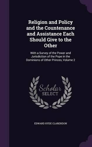 Religion and Policy and the Countenance and Assistance Each Should Give to the Other: With a Survey of the Power and Jurisdiction of the Pope in the Dominions of Other Princes, Volume 2