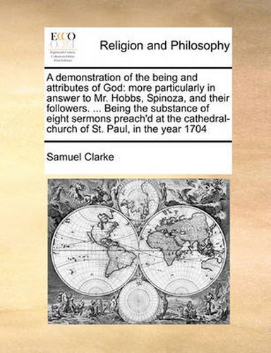 Cover image for A Demonstration of the Being and Attributes of God: More Particularly in Answer to Mr. Hobbs, Spinoza, and Their Followers. ... Being the Substance of Eight Sermons Preach'd at the Cathedral-Church of St. Paul, in the Year 1704