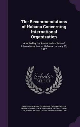 Cover image for The Recommendations of Habana Concerning International Organization: Adopted by the American Institute of International Law at Habana, January 23, 1917