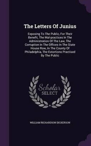 The Letters of Junius: Exposing to the Public, for Their Benefit, the Mal-Practices in the Administration of the Law, the Corruption in the Offices in the State House Row, in the County of Philadelphia, the Extortions Practised by the Public