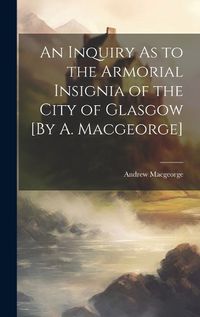 Cover image for An Inquiry As to the Armorial Insignia of the City of Glasgow [By A. Macgeorge]