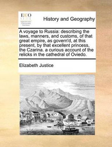 Cover image for A Voyage to Russia: Describing the Laws, Manners, and Customs, of That Great Empire, as Govern'd, at This Present, by That Excellent Princess, the Czarina. a Curious Account of the Relicks in the Cathedral of Oviedo.