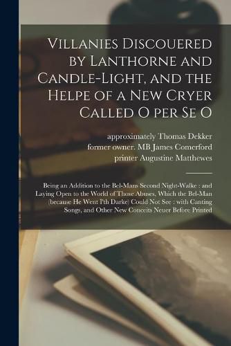 Villanies Discouered by Lanthorne and Candle-light, and the Helpe of a New Cryer Called O per Se O: Being an Addition to the Bel-mans Second Night-walke: and Laying Open to the World of Those Abuses, Which the Bel-man (because He Went I'th Darke)...