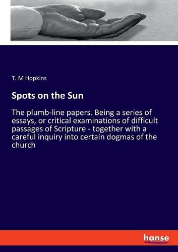 Spots on the Sun: The plumb-line papers. Being a series of essays, or critical examinations of difficult passages of Scripture - together with a careful inquiry into certain dogmas of the church