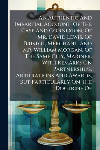 Cover image for An Authentic and Impartial Account, of the Case and Connexion, of Mr. David Lewis, of Bristol, Merchant, and Mr. William Morgan, of the Same City, Mariner, with Remarks on Partnerships, Arbitrations and Awards, But Particularly on the Doctrine Of...