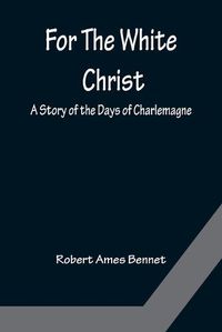 Cover image for For The White Christ A Story of the Days of Charlemagne