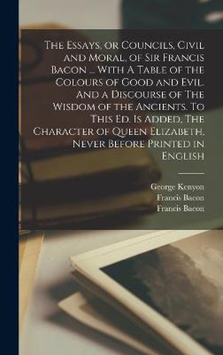 The Essays, or Councils, Civil and Moral, of Sir Francis Bacon ... With A Table of the Colours of Good and Evil. And a Discourse of The Wisdom of the Ancients. To This ed. is Added, The Character of Queen Elizabeth, Never Before Printed in English