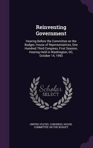 Cover image for Reinventing Government: Hearing Before the Committee on the Budget, House of Representatives, One Hundred Third Congress, First Session, Hearing Held in Washington, DC, October 14, 1993