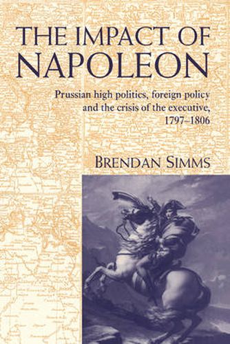 The Impact of Napoleon: Prussian High Politics, Foreign Policy and the Crisis of the Executive, 1797-1806