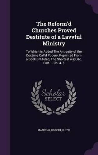 Cover image for The Reform'd Churches Proved Destitute of a Lavvful Ministry: To Which Is Added the Antiquity of the Doctrine Call'd Popery, Reprinted from a Book Entituled, the Shortest Way, &C. Part.1. Ch. 4. 5