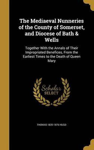 Cover image for The Mediaeval Nunneries of the County of Somerset, and Diocese of Bath & Wells: Together with the Annals of Their Impropriated Benefices, from the Earliest Times to the Death of Queen Mary